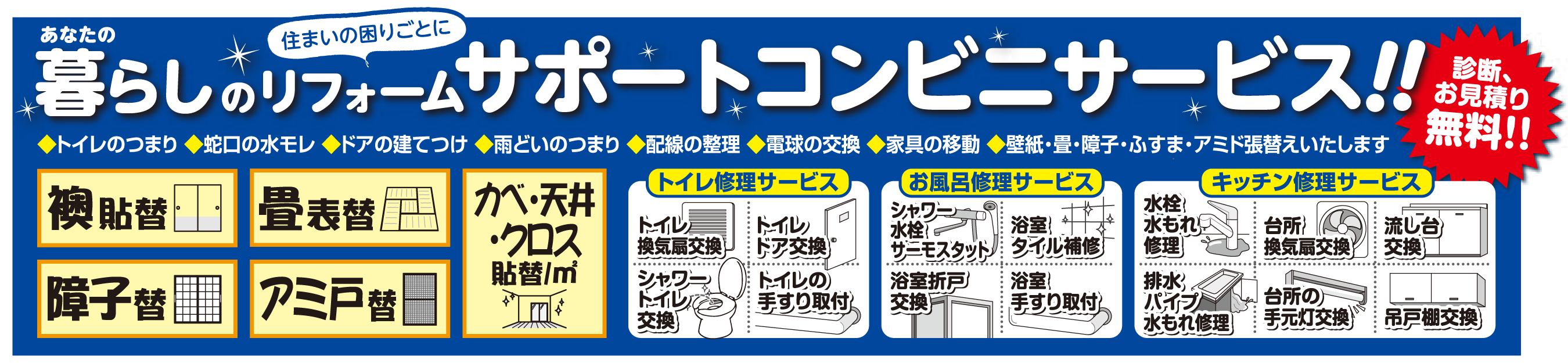 あなたの暮らしのリフォーム、住まいのお困りごとに「サポートコンビニサービス！！」診断、お見積り無料。襖貼替・畳表替・カベ・天井・クロス・貼替・障子替・網戸替・トイレ換気扇交換・トイレドア交換・シャワートイレ交換・トイレの手すり取り付け・シャワー水栓サーモスタット・浴室・タイル補修・浴室手すり取付・浴室折戸交換・水栓水漏れ修理・台所換気扇交換・流し台交換・排水パイプ水漏れ修理・台所の手元灯交換・吊戸棚交換